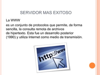 SERVIDOR MAS EXITOSO 
La WWW 
es un conjunto de protocolos que permite, de forma 
sencilla, la consulta remota de archivos 
de hipertexto. Esta fue un desarrollo posterior 
(1990) y utiliza Internet como medio de transmisión. 
