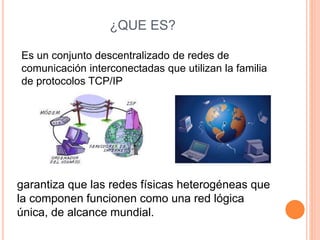 ¿QUE ES? 
Es un conjunto descentralizado de redes de 
comunicación interconectadas que utilizan la familia 
de protocolos TCP/IP 
garantiza que las redes físicas heterogéneas que 
la componen funcionen como una red lógica 
única, de alcance mundial. 
 