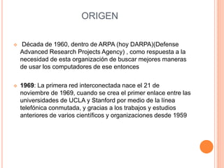 ORIGEN 
 Década de 1960, dentro de ARPA (hoy DARPA)(Defense 
Advanced Research Projects Agency) , como respuesta a la 
necesidad de esta organización de buscar mejores maneras 
de usar los computadores de ese entonces 
 1969: La primera red interconectada nace el 21 de 
noviembre de 1969, cuando se crea el primer enlace entre las 
universidades de UCLA y Stanford por medio de la línea 
telefónica conmutada, y gracias a los trabajos y estudios 
anteriores de varios científicos y organizaciones desde 1959 
 