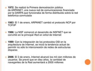  1972: Se realizó la Primera demostración pública 
de ARPANET, una nueva red de comunicaciones financiada 
por la DARPA que funcionaba de forma distribuida sobre la red 
telefónica conmutada 
 1983: El 1 de enero, ARPANET cambió el protocolo NCP por 
TCP/IP 
 1986: La NSF comenzó el desarrollo de NSFNET que se 
convirtió en la principal Red en árbol de Internet 
 1989: Con la integración de los protocolos OSI en la 
arquitectura de Internet, se inició la tendencia actual de 
permitir no sólo la interconexión de redes de estructuras 
dispares 
 2006: El 3 de enero, Internet alcanzó los mil cien millones de 
usuarios. Se prevé que en diez años, la cantidad de 
navegantes de la Red aumentará a 2000 millones 
 