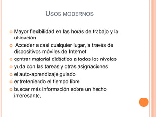 USOS MODERNOS 
 Mayor flexibilidad en las horas de trabajo y la 
ubicación 
 Acceder a casi cualquier lugar, a través de 
dispositivos móviles de Internet 
 contrar material didáctico a todos los niveles 
 yuda con las tareas y otras asignaciones 
 el auto-aprendizaje guiado 
 entreteniendo el tiempo libre 
 buscar más información sobre un hecho 
interesante, 
 
