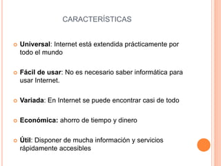 CARACTERÍSTICAS 
 Universal: Internet está extendida prácticamente por 
todo el mundo 
 Fácil de usar: No es necesario saber informática para 
usar Internet. 
 Variada: En Internet se puede encontrar casi de todo 
 Económica: ahorro de tiempo y dinero 
 Útil: Disponer de mucha información y servicios 
rápidamente accesibles 
 
