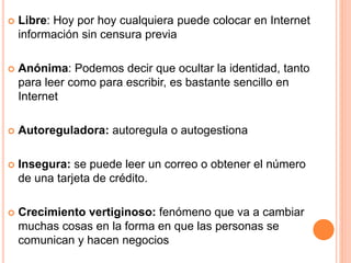 Libre: Hoy por hoy cualquiera puede colocar en Internet 
información sin censura previa 
 Anónima: Podemos decir que ocultar la identidad, tanto 
para leer como para escribir, es bastante sencillo en 
Internet 
 Autoreguladora: autoregula o autogestiona 
 Insegura: se puede leer un correo o obtener el número 
de una tarjeta de crédito. 
 Crecimiento vertiginoso: fenómeno que va a cambiar 
muchas cosas en la forma en que las personas se 
comunican y hacen negocios 
 
