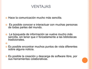 VENTAJAS 
 Hace la comunicación mucho más sencilla. 
 Es posible conocer e interactuar con muchas personas 
de todas partes del mundo. 
 La búsqueda de información se vuelve mucho más 
sencilla, sin tener que ir forzadamente a las bibliotecas 
tradicionales. 
 
 Es posible encontrar muchos puntos de vista diferentes 
sobre alguna noticia. 
 Es posible la creación y descarga de software libre, por 
sus herramientas colaborativas. 
 