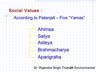 Social Values : 
According to Patanjali – Five “Yamas” 
Ahimsa 
Satya 
Asteya 
Brahmacharya 
Aparigraha 
Dr. Rajendra Singh Thakur/ 34 Environmental Ethics 
 
