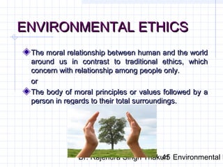 EENNVVIIRROONNMMEENNTTAALL EETTHHIICCSS 
TThhee mmoorraall rreellaattiioonnsshhiipp bbeettwweeeenn hhuummaann aanndd tthhee wwoorrlldd 
aarroouunndd uuss iinn ccoonnttrraasstt ttoo ttrraaddiittiioonnaall eetthhiiccss,, wwhhiicchh 
ccoonncceerrnn wwiitthh rreellaattiioonnsshhiipp aammoonngg ppeeooppllee oonnllyy.. 
oorr 
TThhee bbooddyy ooff mmoorraall pprriinncciipplleess oorr vvaalluueess ffoolllloowweedd bbyy aa 
ppeerrssoonn iinn rreeggaarrddss ttoo tthheeiirr ttoottaall ssuurrrroouunnddiinnggss.. 
Dr. Rajendra Singh Thakur/ 45 Environmental Ethics 
 