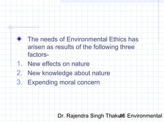 The needs of Environmental Ethics has 
arisen as results of the following three 
factors- 
1. New effects on nature 
2. New knowledge about nature 
3. Expending moral concern 
Dr. Rajendra Singh Thakur/ 46 Environmental Ethics 
 