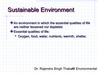 SSuussttaaiinnaabbllee EEnnvviirroonnmmeenntt 
AAnn eennvviirroonnmmeenntt iinn wwhhiicchh tthhee eesssseennttiiaall qquuaalliittiieess ooff lliiffee 
aarree nneeiitthheerr lleesssseenneedd nnoorr ddeepplleetteedd.. 
EEsssseennttiiaall qquuaalliittiieess ooff lliiffee:: 
 OOxxyyggeenn,, ffoooodd,, wwaatteerr,, nnuuttrriieennttss,, wwaarrmmtthh,, sshheelltteerr,, 
Dr. Rajendra Singh Thakur/ 49 Environmental Ethics 
 