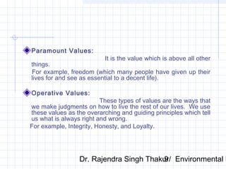 Paramount Values: 
It is the value which is above all other 
things. 
For example, freedom (which many people have given up their 
lives for and see as essential to a decent life). 
Operative Values: 
These types of values are the ways that 
we make judgments on how to live the rest of our lives. We use 
these values as the overarching and guiding principles which tell 
us what is always right and wrong. 
For example, Integrity, Honesty, and Loyalty. 
Dr. Rajendra Singh Thakur/ 9 Environmental Ethics 
 
