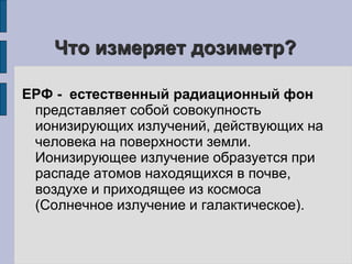 Что измеряет дозиметр? 
ЕРФ - естественный радиационный фон 
представляет собой совокупность 
ионизирующих излучений, действующих на 
человека на поверхности земли. 
Ионизирующее излучение образуется при 
распаде атомов находящихся в почве, 
воздухе и приходящее из космоса 
(Солнечное излучение и галактическое). 
 