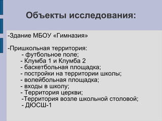 Объекты исследования: 
-Здание МБОУ «Гимназия» 
-Пришкольная территория: 
- футбольное поле; 
- Клумба 1 и Клумба 2 
- баскетбольная площадка; 
- постройки на территории школы; 
- волейбольная площадка; 
- входы в школу; 
- Территория церкви; 
-Территория возле школьной столовой; 
- ДЮСШ-1 
 