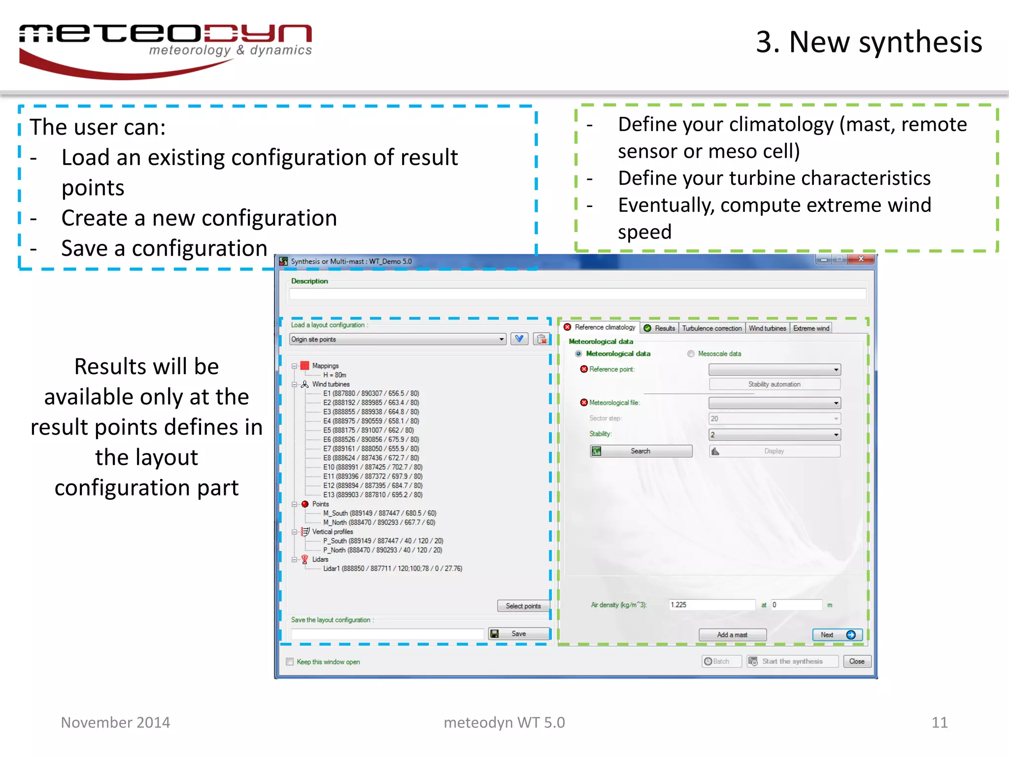 November 2014 
meteodyn WT 5.0 
11 
3. New synthesis 
Define your synthesis as you usually do 
The user can: 
-Load an existing configuration of result points 
-Create a new configuration 
-Save a configuration 
Results will be available only at the result points defines in the layout configuration part 
-Define your climatology (mast, remote sensor or meso cell) 
-Define your turbine characteristics 
-Eventually, compute extreme wind speed  