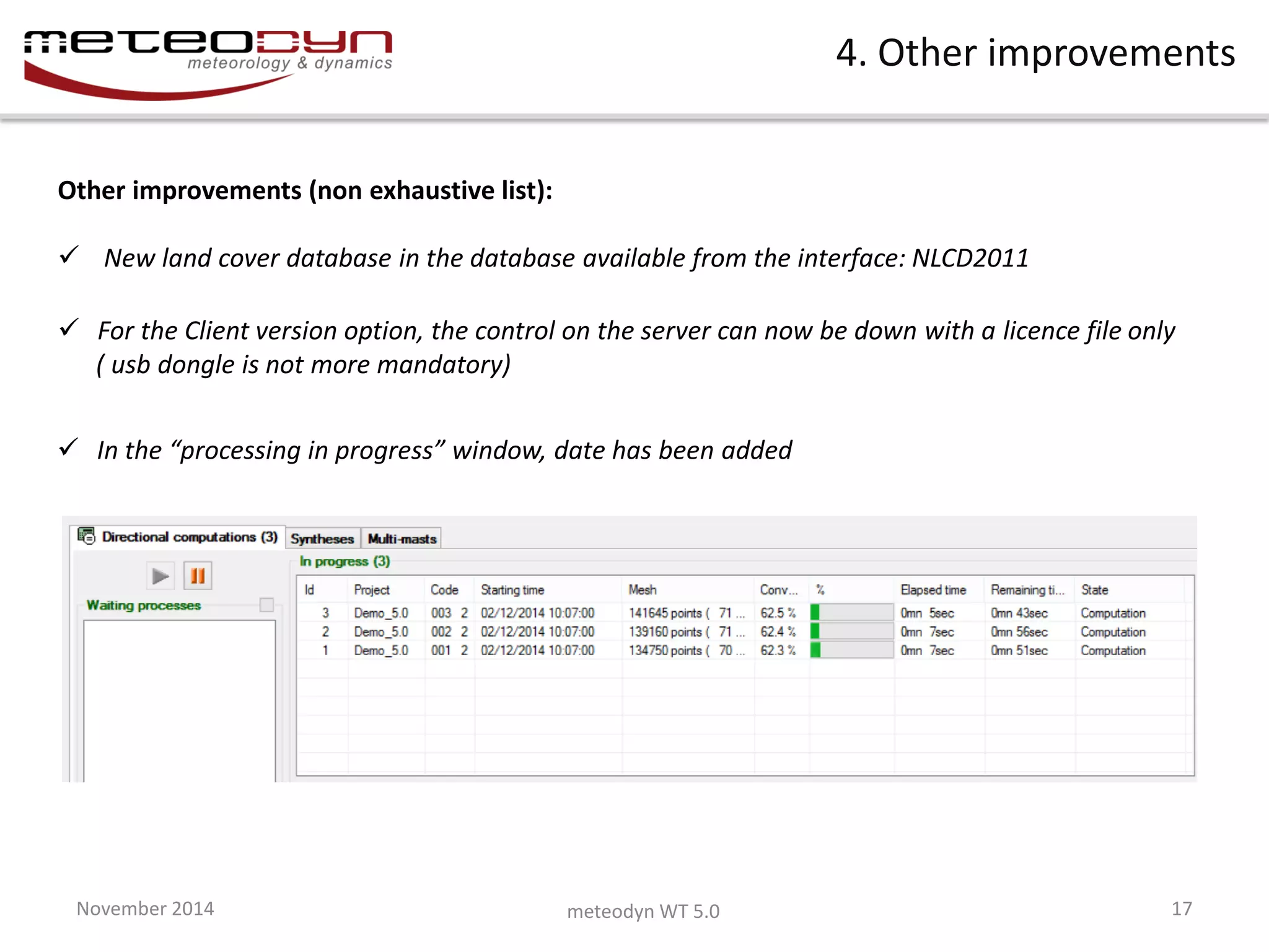November 2014 
meteodyn WT 5.0 
17 
4. Other improvements 
Other improvements (non exhaustive list): 
 New land cover database in the database available from the interface: NLCD2011 
In the “processing in progress” window, date has been added 
For the Client version option, the control on the server can now be down with a licence file only ( usb dongle is not more mandatory)  