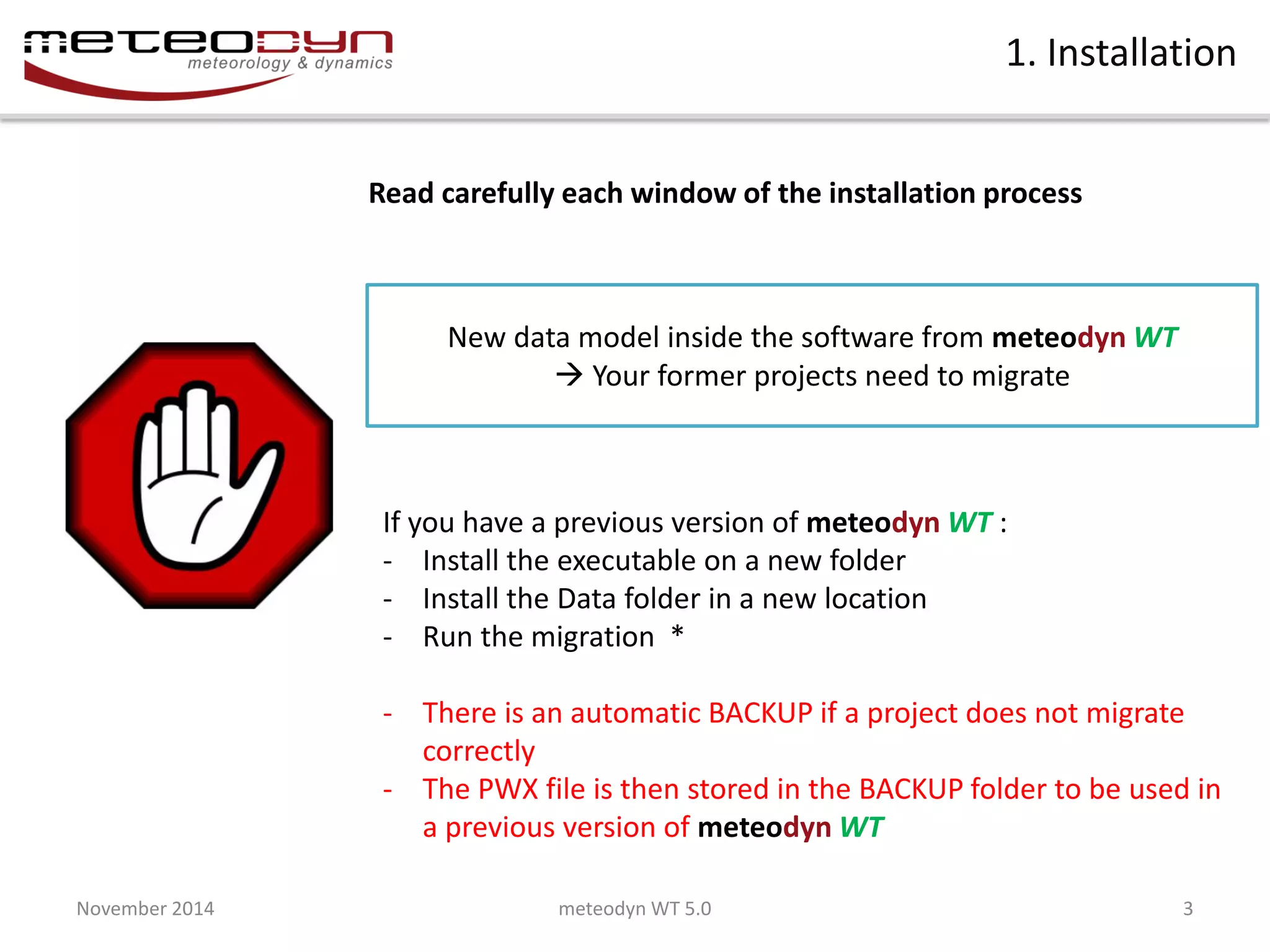 November 2014 
meteodyn WT 5.0 
3 
1. Installation 
Read carefully each window of the installation process 
If you have a previous version of meteodyn WT : 
-Install the executable on a new folder 
-Install the Data folder in a new location 
-Run the migration * 
-There is an automatic BACKUP if a project does not migrate correctly 
-The PWX file is then stored in the BACKUP folder to be used in a previous version of meteodyn WT 
New data model inside the software from meteodyn WT  Your former projects need to migrate  