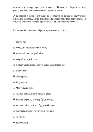 вгинається, похрускує, але нічого... Тільки до берега – хоп, 
рвонувся Бакун, скочив на ноги і вже на землі. 
А коклюша в мене й не було, то я просто на ковзанці застудився. 
Приїхали додому, мати попарила мене над гарячою картоплею, і я 
очуняв. Ось така історія про коня. (За В.Близнецем; 360 сл.) 
На кожне із запитань вибрати правильну відповідь. 
1. Бакун був 
а) молодий недосвідчений кінь; 
б) молодий, але хворий кінь; 
в) старий мудрий кінь. 
2. Пересування коня Бакуна оповідач порівнює 
а) з вихором; 
б) зi смерчем; 
в) із туманом. 
3. Масть коня була 
а) колись біла, а тепер брудно-сіра; 
б) колись ворона, а тепер брудно-сіра; 
в) колись гніда, а тепер брудно-булана. 
4. Восени оповідач захворів, як гадали, 
а) на грип; 
б) на коклюш; 
 