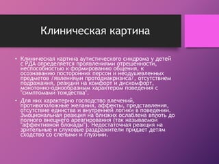 Клиническая картина 
• Клиническая картина аутистического синдрома у детей 
с РДА определяется проявлениями отрешенности, 
неспособностью к формированию общения, к 
осознаванию посторонних персон и неодушевленных 
предметов /явлениями протодиакризиса/, отсутствием 
подражания, реакций на комфорт и дискомфорт, 
монотонно-однообразным характером поведения с 
"симптомами тождества". 
• Для них характерно господство влечений, 
противоположные желания, аффекты, представления, 
отсутствие единства и внутренней логики в поведении. 
Эмоциональная реакция на близких ослаблена вплоть до 
полного внешнего ареагирования (так называемой 
"аффективной блокады"). Недостаточная реакция на 
зрительные и слуховые раздражители придает детям 
сходство со слепыми и глухими. 
 