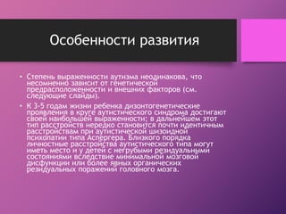Особенности развития 
• Степень выраженности аутизма неодинакова, что 
несомненно зависит от генетической 
предрасположенности и внешних факторов (см. 
следующие слайды). 
• К 3-5 годам жизни ребенка дизонтогенетические 
проявления в круге аутистического синдрома достигают 
своей наибольшей выраженности; в дальнейшем этот 
тип расстройств нередко становится почти идентичным 
расстройствам при аутистической шизоидной 
психопатии типа Аспергера. Близкого порядка 
личностные расстройства аутистического типа могут 
иметь место и у детей с негрубыми резидуальными 
состояниями вследствие минимальной мозговой 
дисфункции или более явных органических 
резидуальных поражений головного мозга. 
 