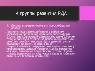4 группы развития РДА 
1. Полная отрешённость от происходящего 
вокруг 
При попытках взаимодействия с ребёнком 
характерно проявление крайнего дискомфорта. 
Отсутствие социальной активности, даже близким 
трудно добиться от ребёнка какой-либо ответной 
реакции: улыбки, взгляда. Дети данной группы 
стараются не иметь никаких точек 
соприкосновения с окружающим миром, они могут 
игнорировать мокрые пелёнки и даже жизненно 
важные, витальные потребности — голод. Очень 
тяжело переносят взгляд глаза в глаза и избегают 
различных телесных контактов. 
 