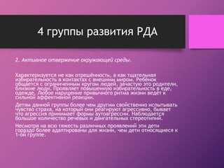 4 группы развития РДА 
2. Активное отвержение окружающей среды. 
Характеризуется не как отрешённость, а как тщательная 
избирательность в контактах с внешним миром. Ребёнок 
общается с ограниченным кругом людей, зачастую это родители, 
близкие люди. Проявляет повышенную избирательность в еде, 
одежде. Любое нарушение привычного ритма жизни ведёт к 
сильной аффективной реакции. 
Детям данной группы более чем другим свойственно испытывать 
чувство страха, на который они реагируют агрессивно, бывает 
что агрессия принимает формы аутоагрессии. Наблюдается 
большое количество речевых и двигательных стереотипий. 
Несмотря на всю тяжесть различных проявлений эти дети 
гораздо более адаптированы для жизни, чем дети относящиеся к 
1-ой группе. 
 