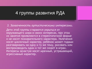4 группы развития РДА 
3. Захваченность аутистическими интересами. 
Дети этой группы стараются укрыться от 
окружающего мира в своих интересах, при этом 
их занятия проявляются в стереотипичной форме 
и не носят познавательного характера. Увлечения 
носят цикличный характер, ребёнок может годами 
разговаривать на одну и ту же тему, рисовать или 
воспроизводить один и тот же сюжет в играх. 
Интересы зачастую носят мрачный, устрашающий, 
агрессивный характер. 
 