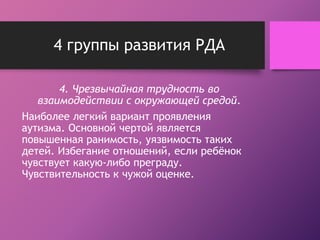 4 группы развития РДА 
4. Чрезвычайная трудность во 
взаимодействии с окружающей средой. 
Наиболее легкий вариант проявления 
аутизма. Основной чертой является 
повышенная ранимость, уязвимость таких 
детей. Избегание отношений, если ребёнок 
чувствует какую-либо преграду. 
Чувствительность к чужой оценке. 
 
