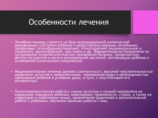 Особенности лечения 
• Лечебная помощь строится на базе индивидуальной клинической 
верификации состояния ребенка и представлена разными лечебными 
профилями: психофармакотерапией, психотерапией (индивидуальной и 
семейной), физиотерапией, массажем и др. Фармакотерапия направлена на 
купирование психопатологических проявлений болезни, профилактику 
вегето-сосудистой и вегето-висцеральной дистоний, активизацию ребенка и 
ослабление психического напряжения. 
• Медикаментозное лечение должно соотноситься с высокой чувствительностью 
маленьких аутистов к нейролептикам, транквилизаторам и необходимостью 
пребывания ребенка в условиях дома, в пути, с неустойчивой его 
активностью. 
• Психотерапевтическая работа с самим аутистом и семьей направлена на 
коррекцию поведения ребенка, нивелировку тревожности, страха, а также на 
коррекцию и укрепление семьи, привлечение родителей к воспитательной 
работе с ребенком, обучение приемам работы с ним. 
 