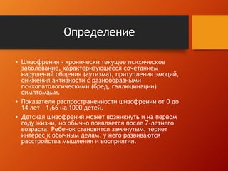 Определение 
• Шизофрения - хронически текущее психическое 
заболевание, характеризующееся сочетанием 
нарушений общения (аутизма), притупления эмоций, 
снижения активности с разнообразными 
психопатологическими (бред, галлюцинации) 
симптомами. 
• Показатели распространенности шизофрении от 0 до 
14 лет - 1,66 на 1000 детей. 
• Детская шизофрения может возникнуть и на первом 
году жизни, но обычно появляется после 7-летнего 
возраста. Ребенок становится замкнутым, теряет 
интерес к обычным делам, у него развиваются 
расстройства мышления и восприятия. 
 
