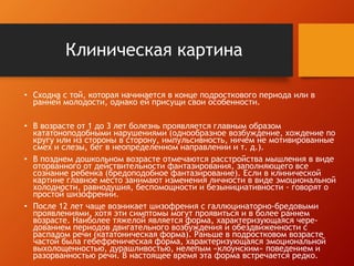 Клиническая картина 
• Сходна с той, которая начинается в конце подросткового периода или в 
ранней молодости, однако ей присущи свои особенности. 
• В возрасте от 1 до 3 лет болезнь проявляется главным образом 
кататоноподобными нарушениями (однообразное возбуждение, хождение по 
кругу или из стороны в сторону, импульсивность, ничем не мотивированные 
смех и слезы, бег в неопределенном направлении и т. д.). 
• В позднем дошкольном возрасте отмечаются расстройства мышления в виде 
оторванного от действительности фантазирования, заполняющего все 
сознание ребенка (бредоподобное фантазирование). Если в клинической 
картине главное место занимают изменения личности в виде эмоциональной 
холодности, равнодушия, беспомощности и безынициативности - говорят о 
простой шизофрении. 
• После 12 лет чаще возникает шизофрения с галлюцинаторно-бредовыми 
проявлениями, хотя эти симптомы могут проявиться и в более раннем 
возрасте. Наиболее тяжелой является форма, характеризующаяся чере- 
дованием периодов двигательного возбуждения и обездвиженности с 
распадом речи (кататоническая форма). Раньше в подростковом возрасте 
частой была гебефреническая форма, характеризующаяся эмоциональной 
выхолощенностью, дурашливостью, нелепым «клоунским» поведением и 
разорванностью речи. В настоящее время эта форма встречается редко. 
 