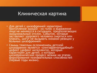 Клиническая картина 
• Для детей с шизофренией характерно 
притупление эмоций - их голос и выражение 
лица не меняются в ситуациях, предполагающих 
эмоциональный отклик. События, которые 
заставляют здорового человека смеяться или 
плакать, могут не вызывать никакой реакции у 
больных шизофренией. 
• Самым тяжелым осложнением детской 
шизофрении является «олигофреноподобный» 
дефект (дефект интеллекта), который 
характерен для детей, у которых 
шизофренический процесс возник на этапах 
формирования познавательных способностей 
(первые годы жизни). 
 