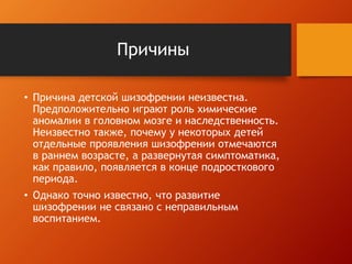 Причины 
• Причина детской шизофрении неизвестна. 
Предположительно играют роль химические 
аномалии в головном мозге и наследственность. 
Неизвестно также, почему у некоторых детей 
отдельные проявления шизофрении отмечаются 
в раннем возрасте, а развернутая симптоматика, 
как правило, появляется в конце подросткового 
периода. 
• Однако точно известно, что развитие 
шизофрении не связано с неправильным 
воспитанием. 
 