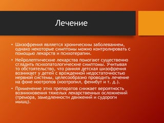 Лечение 
• Шизофрения является хроническим заболеванием, 
однако некоторые симптомы можно контролировать с 
помощью лекарств и психотерапии. 
• Нейролептические лекарства помогают существенно 
сгладить психопатологические симптомы. Учитывая 
то обстоятельство, что ранняя детская шизофрения 
возникает у детей с врожденной недостаточностью 
нервной системы, целесообразно проводить лечение 
на фоне ноотропов (ноотропил, фенибут и т. д.). 
• Применение этих препаратов снижает вероятность 
возникновения тяжелых лекарственных осложнений 
(тремора, замедленности движений и судороги 
мышц). 

