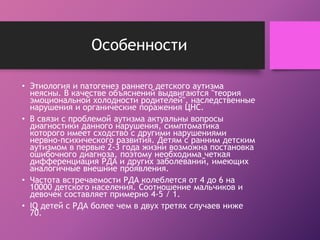 Особенности 
• Этиология и патогенез раннего детского аутизма 
неясны. В качестве объяснений выдвигаются "теория 
эмоциональной холодности родителей", наследственные 
нарушения и органические поражения ЦНС. 
• В связи с проблемой аутизма актуальны вопросы 
диагностики данного нарушения, симптоматика 
которого имеет сходство с другими нарушениями 
нервно-психического развития. Детям с ранним детским 
аутизмом в первые 2-3 года жизни возможна постановка 
ошибочного диагноза, поэтому необходима четкая 
дифференциация РДА и других заболеваний, имеющих 
аналогичные внешние проявления. 
• Частота встречаемости РДА колеблется от 4 до 6 на 
10000 детского населения. Соотношение мальчиков и 
девочек составляет примерно 4-5 / 1. 
• IQ детей с РДА более чем в двух третях случаев ниже 
70. 
 