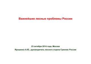 Важнейшие лесные проблемы России
23 октября 2014 года, Москва
Ярошенко А.Ю., руководитель лесного отдела Гринпис России
 