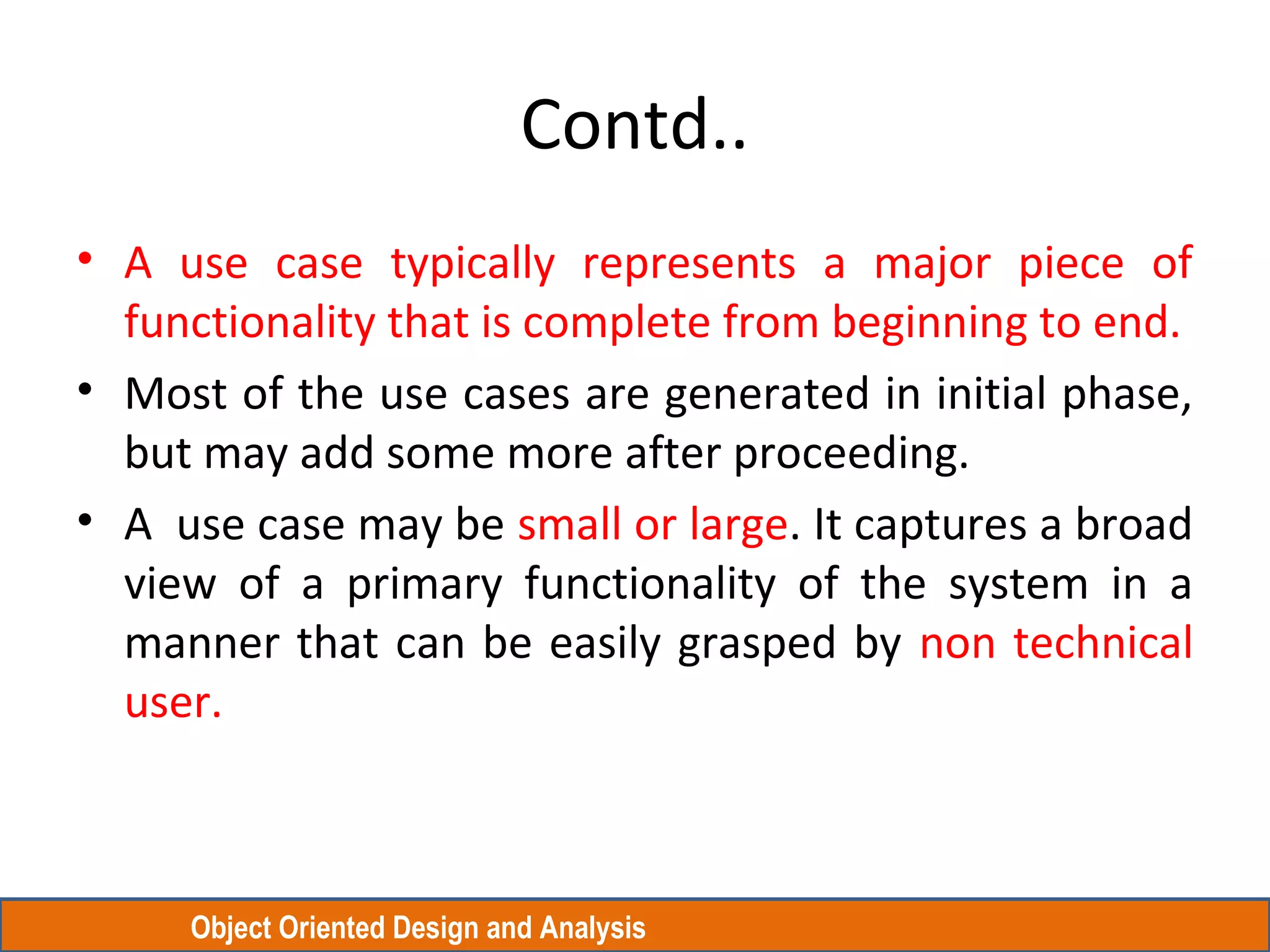 Object Oriented Design and Analysis
Contd..
• A use case typically represents a major piece of
functionality that is complete from beginning to end.
• Most of the use cases are generated in initial phase,
but may add some more after proceeding.
• A use case may be small or large. It captures a broad
view of a primary functionality of the system in a
manner that can be easily grasped by non technical
user.
 