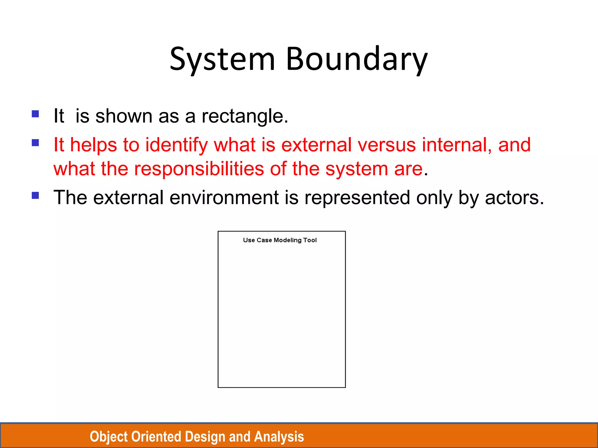 Object Oriented Design and Analysis
System Boundary
 It is shown as a rectangle.
 It helps to identify what is external versus internal, and
what the responsibilities of the system are.
 The external environment is represented only by actors.
 