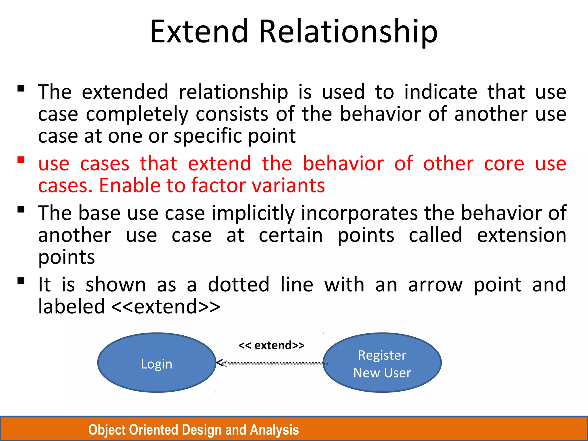 Object Oriented Design and Analysis
Extend Relationship
 The extended relationship is used to indicate that use
case completely consists of the behavior of another use
case at one or specific point
 use cases that extend the behavior of other core use
cases. Enable to factor variants
 The base use case implicitly incorporates the behavior of
another use case at certain points called extension
points
 It is shown as a dotted line with an arrow point and
labeled <<extend>>
Login
Register
New User
<< extend>>
 