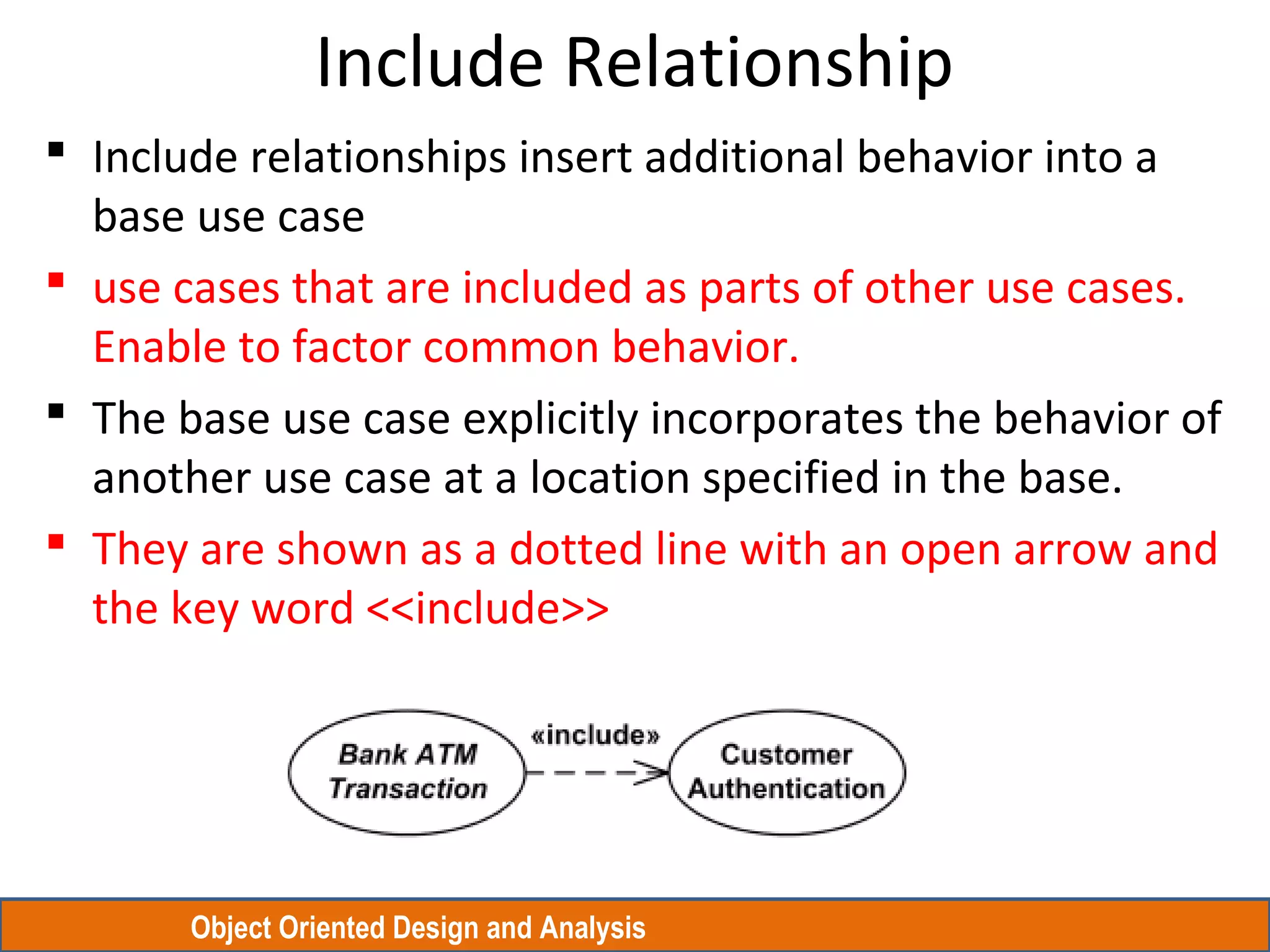 Object Oriented Design and Analysis
Include Relationship
 Include relationships insert additional behavior into a
base use case
 use cases that are included as parts of other use cases.
Enable to factor common behavior.
 The base use case explicitly incorporates the behavior of
another use case at a location specified in the base.
 They are shown as a dotted line with an open arrow and
the key word <<include>>
 