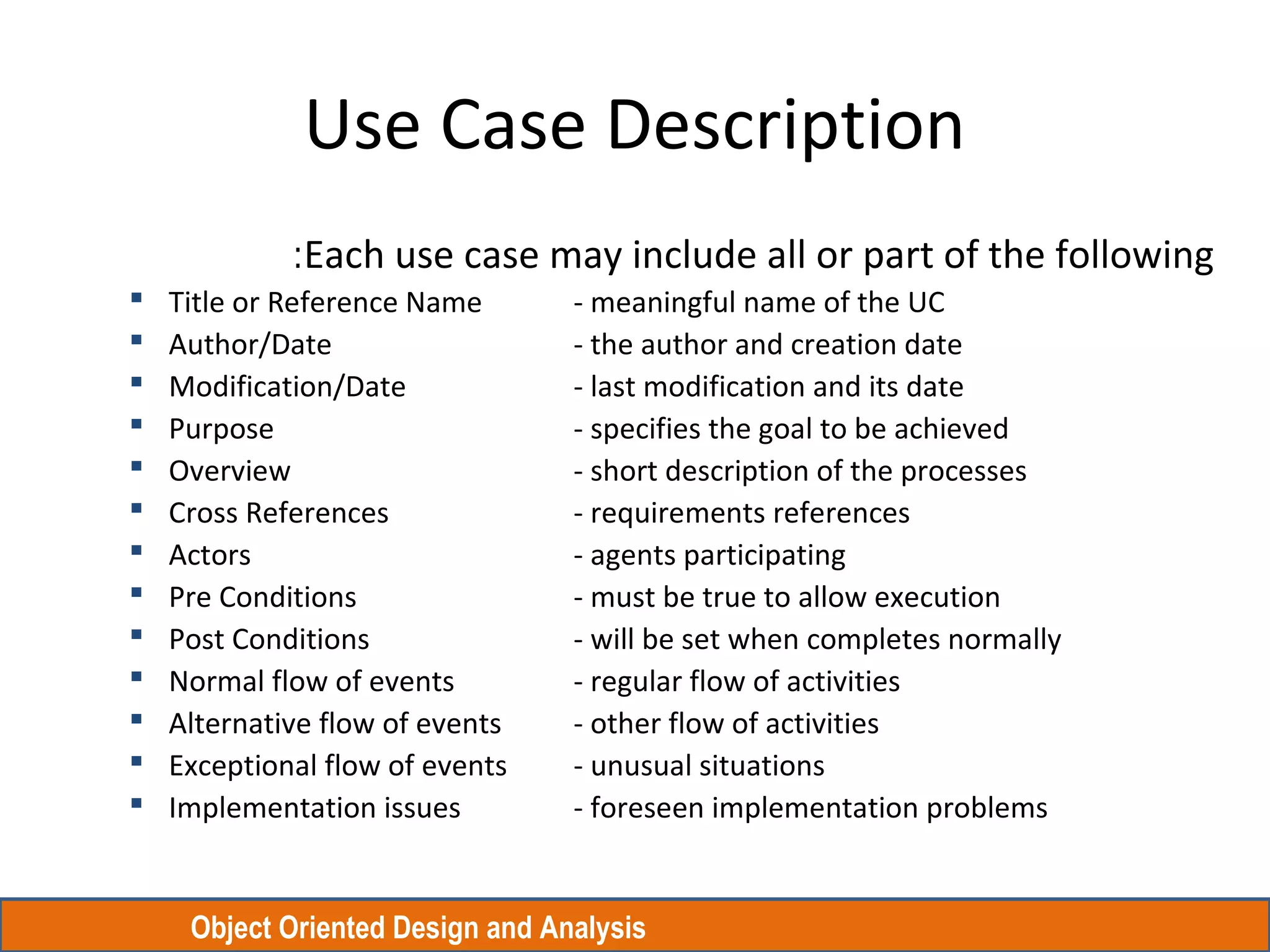 Object Oriented Design and Analysis
Use Case Description
Each use case may include all or part of the following:
 Title or Reference Name - meaningful name of the UC
 Author/Date - the author and creation date
 Modification/Date - last modification and its date
 Purpose - specifies the goal to be achieved
 Overview - short description of the processes
 Cross References - requirements references
 Actors - agents participating
 Pre Conditions - must be true to allow execution
 Post Conditions - will be set when completes normally
 Normal flow of events - regular flow of activities
 Alternative flow of events - other flow of activities
 Exceptional flow of events - unusual situations
 Implementation issues - foreseen implementation problems
 