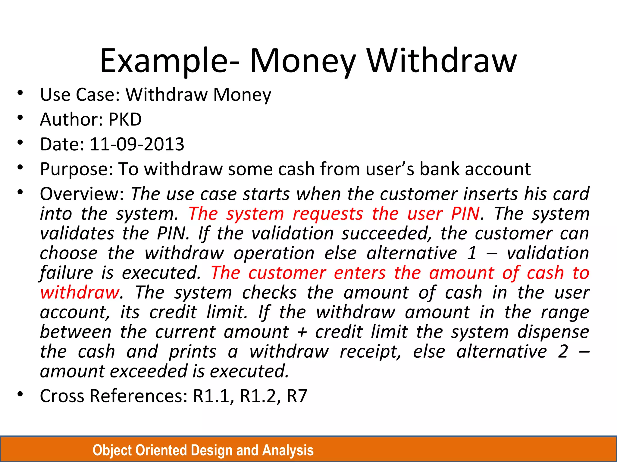Object Oriented Design and Analysis
Example- Money Withdraw
• Use Case: Withdraw Money
• Author: PKD
• Date: 11-09-2013
• Purpose: To withdraw some cash from user’s bank account
• Overview: The use case starts when the customer inserts his card
into the system. The system requests the user PIN. The system
validates the PIN. If the validation succeeded, the customer can
choose the withdraw operation else alternative 1 – validation
failure is executed. The customer enters the amount of cash to
withdraw. The system checks the amount of cash in the user
account, its credit limit. If the withdraw amount in the range
between the current amount + credit limit the system dispense
the cash and prints a withdraw receipt, else alternative 2 –
amount exceeded is executed.
• Cross References: R1.1, R1.2, R7
 