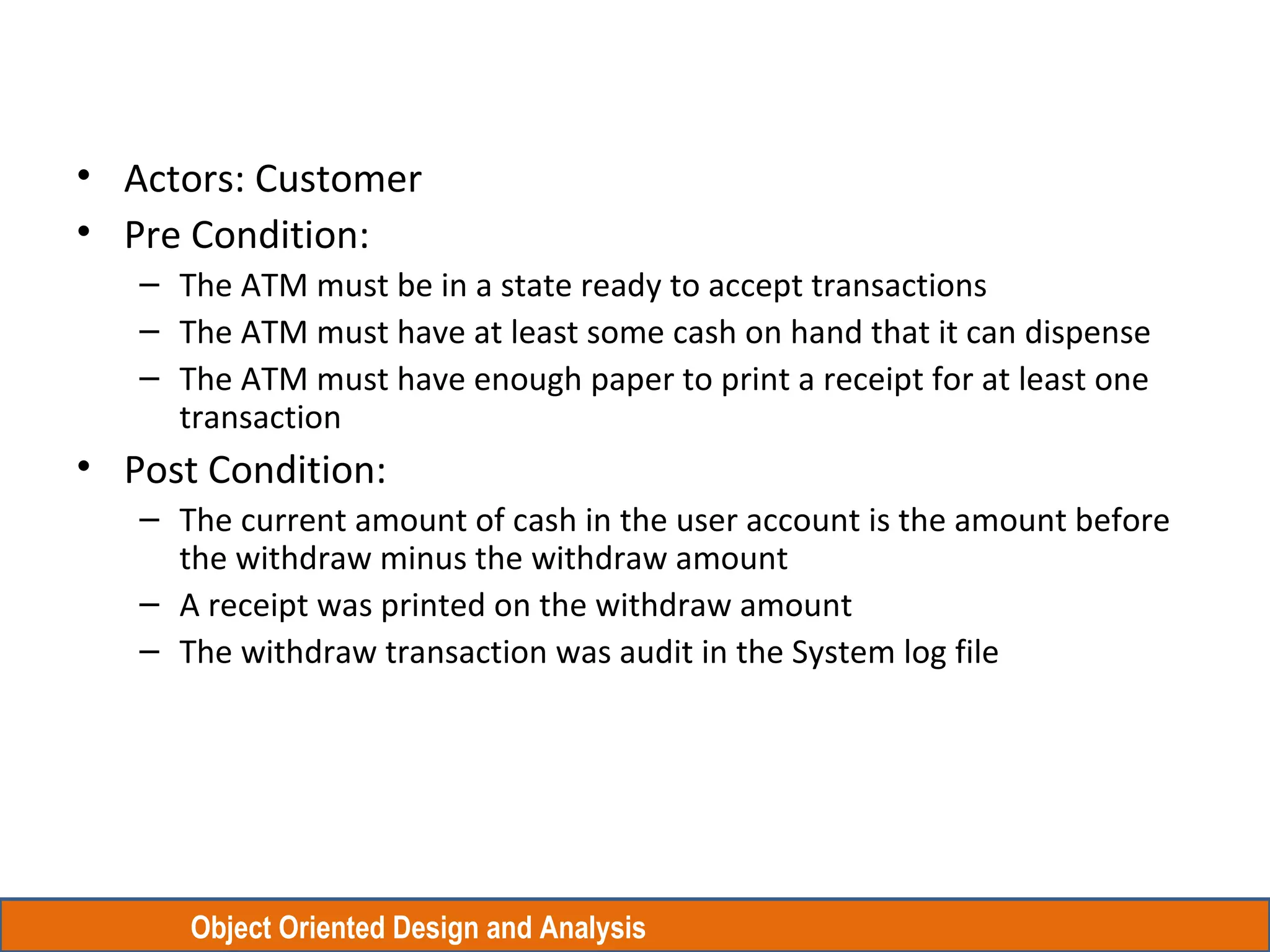 Object Oriented Design and Analysis
• Actors: Customer
• Pre Condition:
– The ATM must be in a state ready to accept transactions
– The ATM must have at least some cash on hand that it can dispense
– The ATM must have enough paper to print a receipt for at least one
transaction
• Post Condition:
– The current amount of cash in the user account is the amount before
the withdraw minus the withdraw amount
– A receipt was printed on the withdraw amount
– The withdraw transaction was audit in the System log file
 