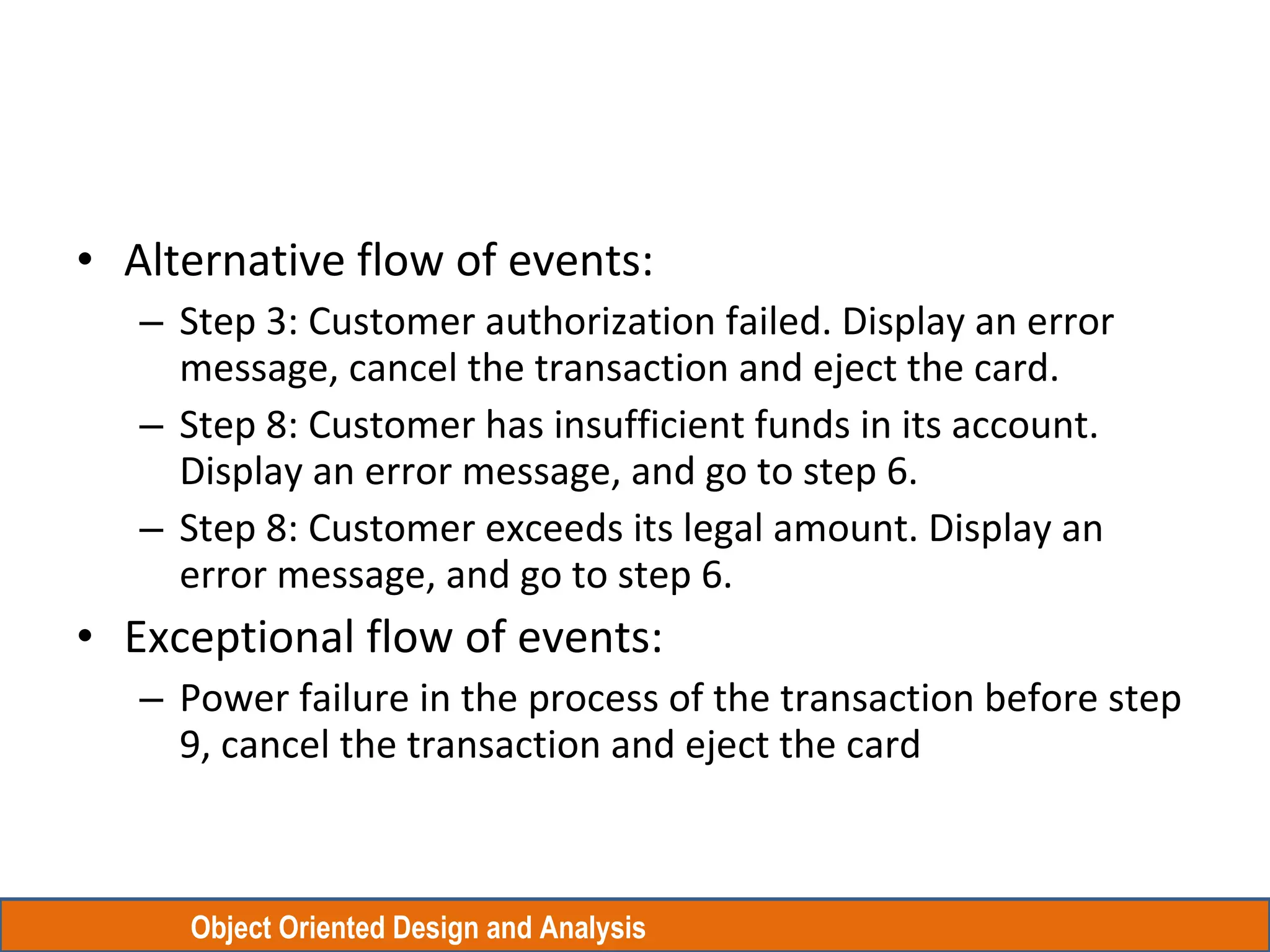 Object Oriented Design and Analysis
• Alternative flow of events:
– Step 3: Customer authorization failed. Display an error
message, cancel the transaction and eject the card.
– Step 8: Customer has insufficient funds in its account.
Display an error message, and go to step 6.
– Step 8: Customer exceeds its legal amount. Display an
error message, and go to step 6.
• Exceptional flow of events:
– Power failure in the process of the transaction before step
9, cancel the transaction and eject the card
 