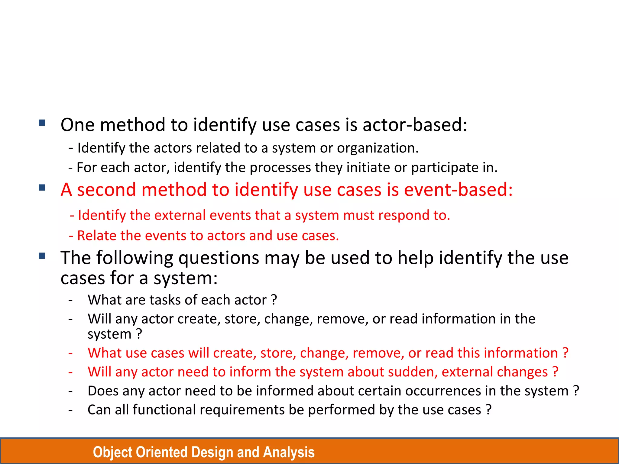 Object Oriented Design and Analysis
 One method to identify use cases is actor-based:
- Identify the actors related to a system or organization.
- For each actor, identify the processes they initiate or participate in.
 A second method to identify use cases is event-based:
- Identify the external events that a system must respond to.
- Relate the events to actors and use cases.
 The following questions may be used to help identify the use
cases for a system:
- What are tasks of each actor ?
- Will any actor create, store, change, remove, or read information in the
system ?
- What use cases will create, store, change, remove, or read this information ?
- Will any actor need to inform the system about sudden, external changes ?
- Does any actor need to be informed about certain occurrences in the system ?
- Can all functional requirements be performed by the use cases ?
 