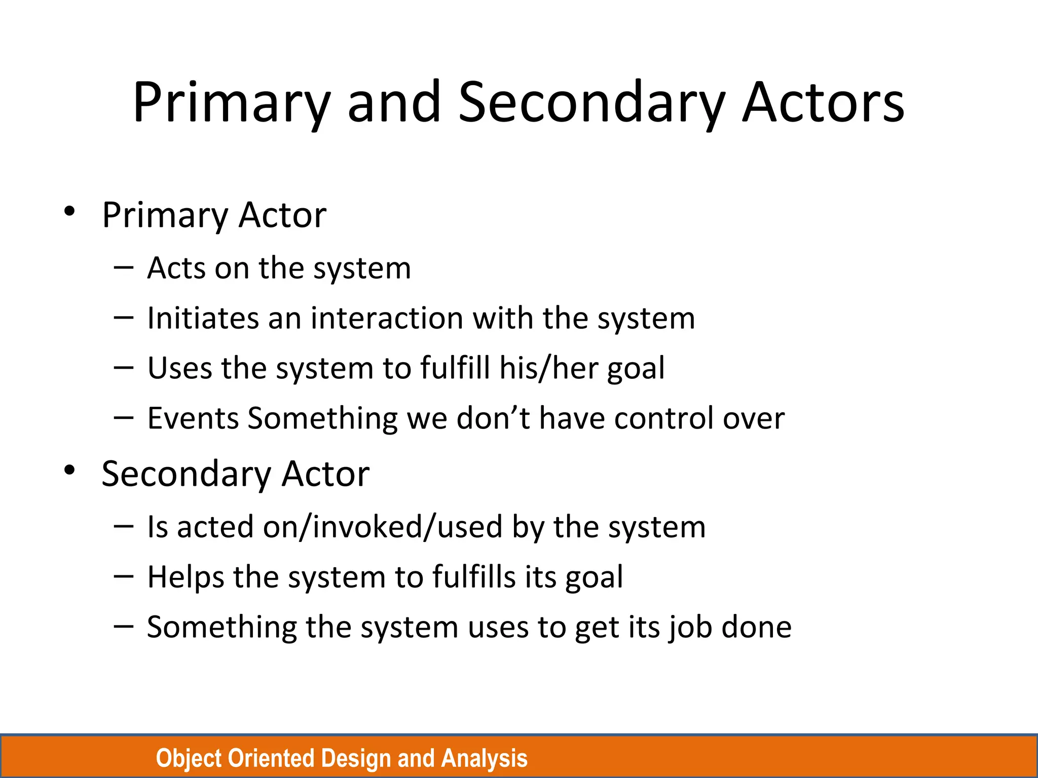 Object Oriented Design and Analysis
Primary and Secondary Actors
• Primary Actor
– Acts on the system
– Initiates an interaction with the system
– Uses the system to fulfill his/her goal
– Events Something we don’t have control over
• Secondary Actor
– Is acted on/invoked/used by the system
– Helps the system to fulfills its goal
– Something the system uses to get its job done
 