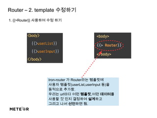 Router – 2. template 수정하기
1. {{>Router}} 사용하여 수정 하기
Iron-router 가 Router라는 템플릿에
사용자 템플릿(userList,userInput 등)을
동적으로 추가함.
우리는 url마다 어떤 템플릿,어떤 데이터를
사용할 것 인지 결정하여 설계하고
그리고 나서 선언하면 됨.
 