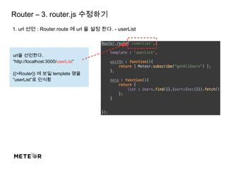 Router – 3. router.js 수정하기
1. url 선언 : Router.route 에 url 을 설정 한다. - userList
url을 선언한다.
“http://localhost:3000/userList”
{{>Router}} 에 보일 template 명을
“userList”로 인식함
 