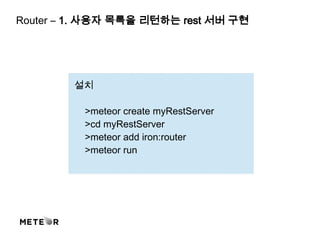 설치
>meteor create myRestServer
>cd myRestServer
>meteor add iron:router
>meteor run
Router – 1. 사용자 목록을 리턴하는 rest 서버 구현
 