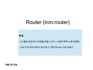 Router (iron:router)
목표
- Url 별로 응답하는 화면을 만들어 보자. (사용자목록,사용자등록)
- 서버 라우터에 대하여 알아보고 1분만에 rest 서버 만들기
 
