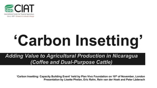 ‘Carbon Insetting’
Adding Value to Agricultural Production in Nicaragua
(Coffee and Dual-Purpose Cattle)
‘Carbon Insetting: Capacity Building Event’ held by Plan Vivo Foundation on 10th of November, London
Presentation by Lisette Phelan, Eric Rahn, Rein van der Hoek and Peter Läderach
 