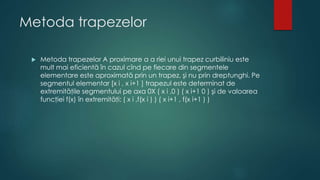 Metoda trapezelor
 Metoda trapezelor A proximare a a riei unui trapez curbiliniu este
mult mai eficientă în cazul cînd pe fiecare din segmentele
elementare este aproximată prin un trapez, şi nu prin dreptunghi. Pe
segmentul elementar [x i , x i+1 ] trapezul este determinat de
extremităţile segmentului pe axa 0X ( x i ,0 ) ( x i+1 0 ) şi de valoarea
funcţiei f(x) în extremităţi: ( x i ,f(x i ) ) ( x i+1 , f(x i+1 ) )
 