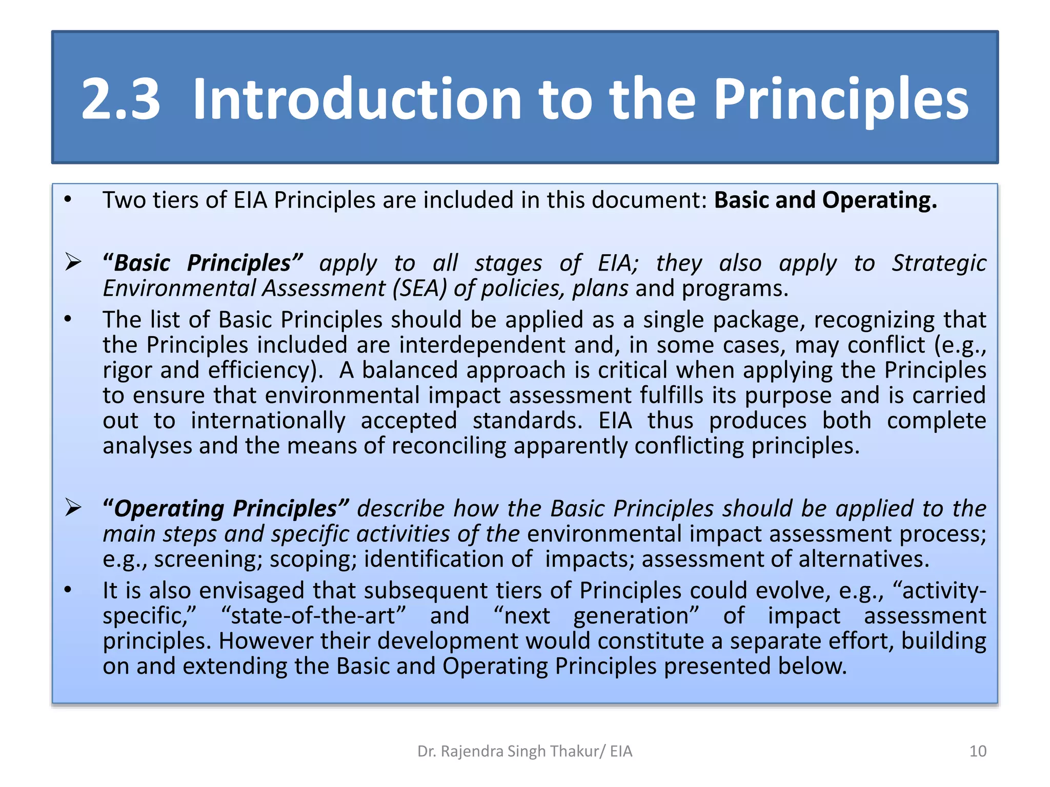 2.3 Introduction to the Principles
• Two tiers of EIA Principles are included in this document: Basic and Operating.
 “Basic Principles” apply to all stages of EIA; they also apply to Strategic
Environmental Assessment (SEA) of policies, plans and programs.
• The list of Basic Principles should be applied as a single package, recognizing that
the Principles included are interdependent and, in some cases, may conflict (e.g.,
rigor and efficiency). A balanced approach is critical when applying the Principles
to ensure that environmental impact assessment fulfills its purpose and is carried
out to internationally accepted standards. EIA thus produces both complete
analyses and the means of reconciling apparently conflicting principles.
 “Operating Principles” describe how the Basic Principles should be applied to the
main steps and specific activities of the environmental impact assessment process;
e.g., screening; scoping; identification of impacts; assessment of alternatives.
• It is also envisaged that subsequent tiers of Principles could evolve, e.g., “activity-
specific,” “state-of-the-art” and “next generation” of impact assessment
principles. However their development would constitute a separate effort, building
on and extending the Basic and Operating Principles presented below.
Dr. Rajendra Singh Thakur/ EIA 10
 